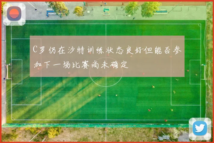 C罗仍在沙特训练状态良好但能否参加下一场比赛尚未确定