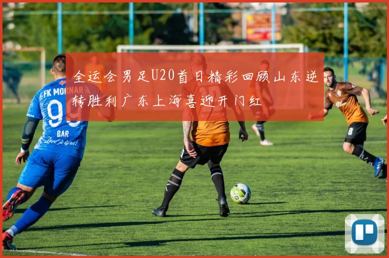 全运会男足U20首日精彩回顾山东逆转胜利广东上海喜迎开门红