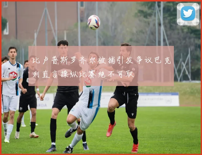 比卢普斯罗齐尔被捕引发争议巴克利直言操纵比赛绝不可取