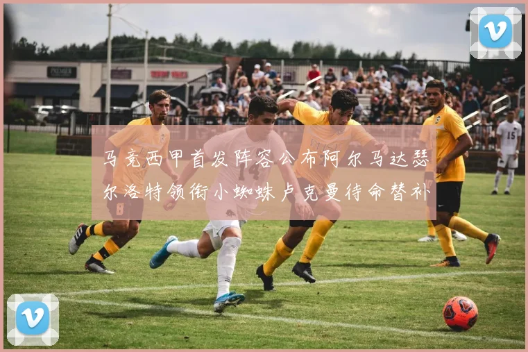 马竞西甲首发阵容公布阿尔马达瑟尔洛特领衔小蜘蛛卢克曼待命替补