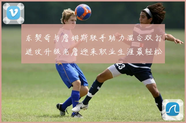 东契奇与詹姆斯联手助力混合双打进攻升级老詹迎来职业生涯最轻松赛季