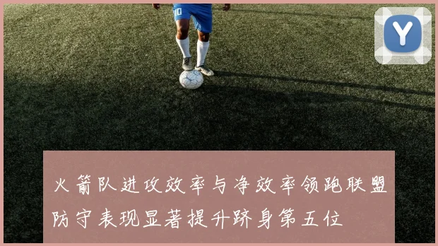 火箭队进攻效率与净效率领跑联盟防守表现显著提升跻身第五位