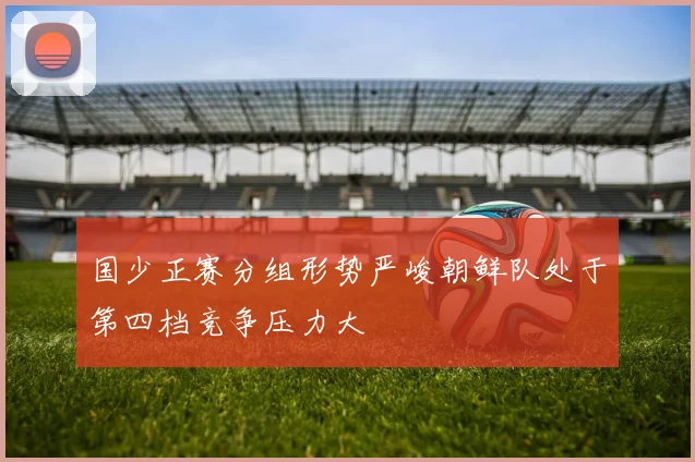 国少正赛分组形势严峻朝鲜队处于第四档竞争压力大