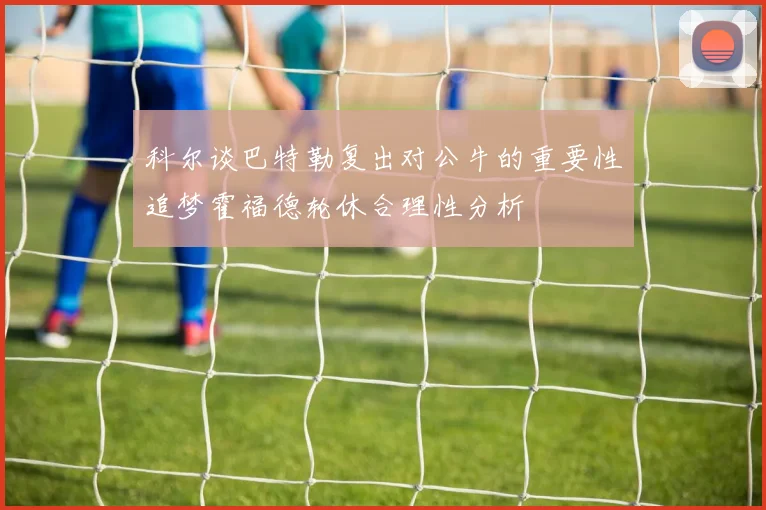科尔谈巴特勒复出对公牛的重要性追梦霍福德轮休合理性分析