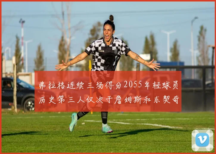 弗拉格连续三场得分2055年轻球员历史第三人仅次于詹姆斯和东契奇