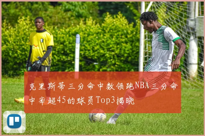 克里斯蒂三分命中数领跑NBA三分命中率超45的球员Top3揭晓