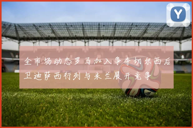 全市场动态罗马加入争夺切尔西后卫迪萨西行列与米兰展开竞争