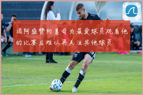 诺阿盛赞约基奇为最爱球员观看他的比赛后难以再关注其他球员