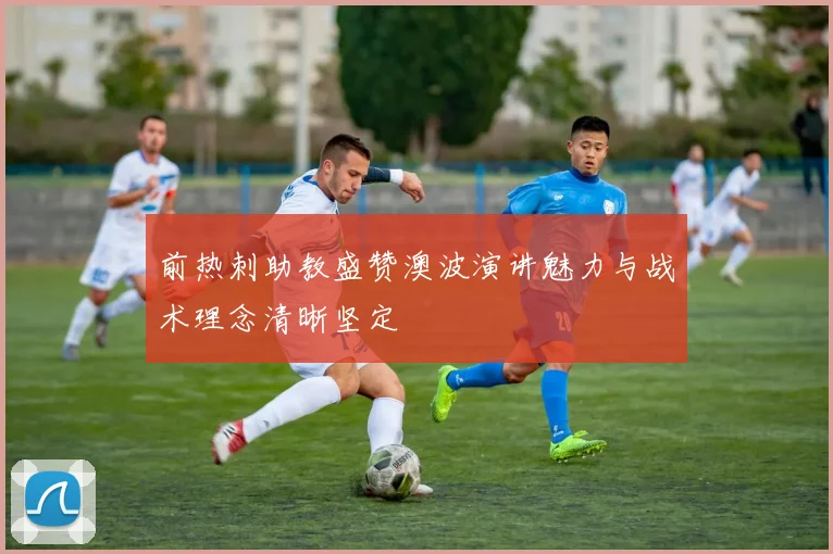 前热刺助教盛赞澳波演讲魅力与战术理念清晰坚定