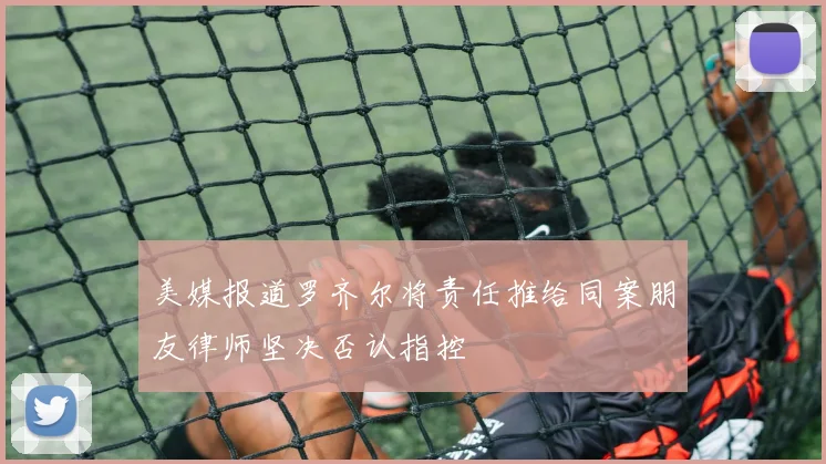 美媒报道罗齐尔将责任推给同案朋友律师坚决否认指控