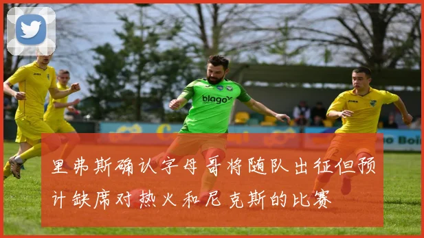 里弗斯确认字母哥将随队出征但预计缺席对热火和尼克斯的比赛