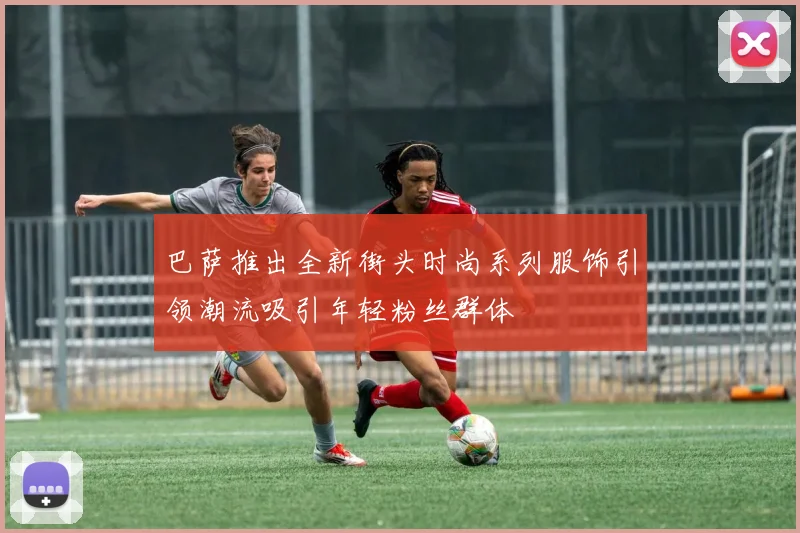 巴萨推出全新街头时尚系列服饰引领潮流吸引年轻粉丝群体