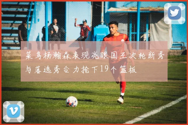 菜鸟杨瀚森表现亮眼国王次轮新秀与落选秀合力抢下19个篮板