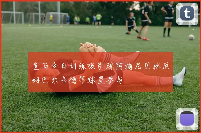 皇马今日训练吸引琼阿梅尼贝林厄姆巴尔韦德等球星参与