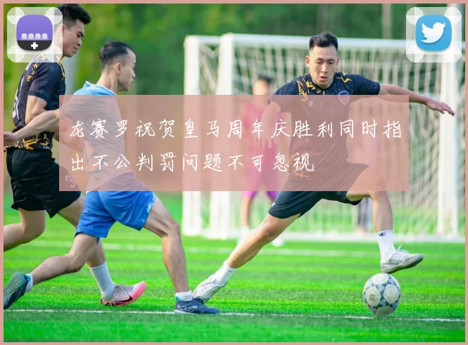 龙赛罗祝贺皇马周年庆胜利同时指出不公判罚问题不可忽视