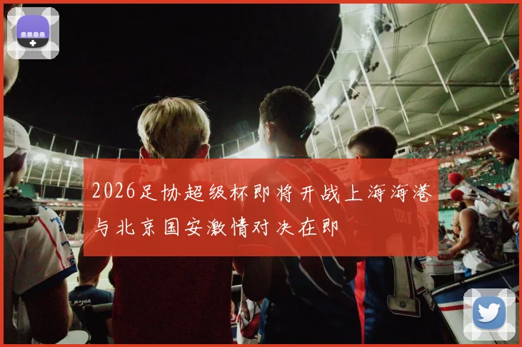 2026足协超级杯即将开战上海海港与北京国安激情对决在即