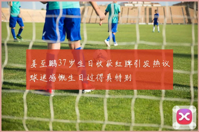 姜至鹏37岁生日收获红牌引发热议球迷感慨生日过得真特别