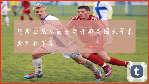 阿斯拉尼冬窗或离开都灵国米寻求新外租下家