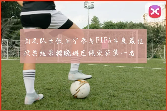 国足队长张玉宁参与FIFA年度最佳投票结果揭晓姆巴佩荣获第一名