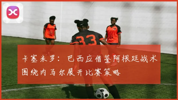 卡塞米罗：巴西应借鉴阿根廷战术围绕内马尔展开比赛策略