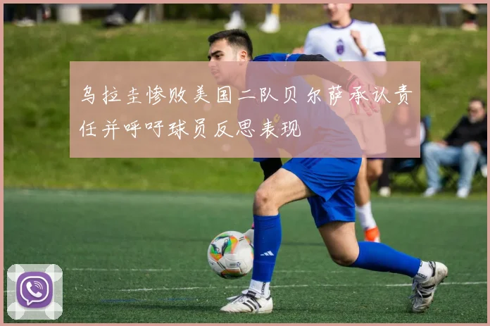 乌拉圭惨败美国二队贝尔萨承认责任并呼吁球员反思表现