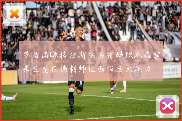 罗马诺曝格拉斯纳或将辞职水晶宫弗兰克在热刺帅位面临巨大压力