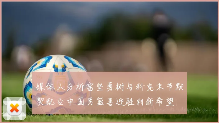 媒体人分析富坚勇树与科克末节默契配合中国男篮喜迎胜利新希望