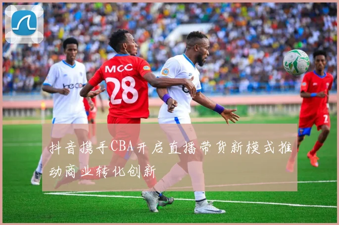 抖音携手CBA开启直播带货新模式推动商业转化创新