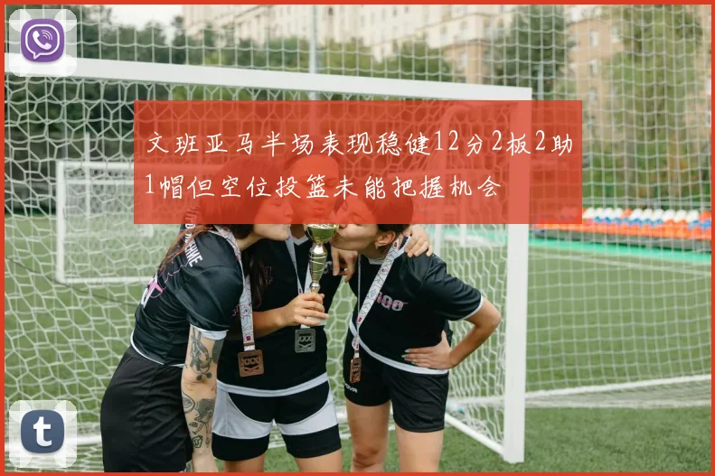 文班亚马半场表现稳健12分2板2助1帽但空位投篮未能把握机会
