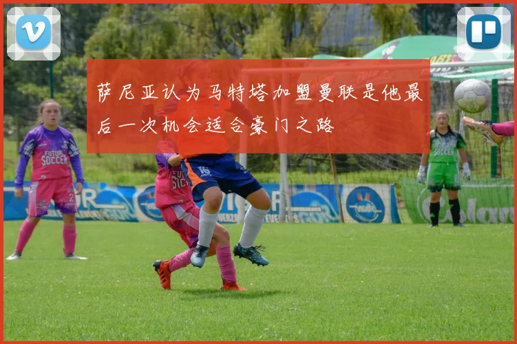 萨尼亚认为马特塔加盟曼联是他最后一次机会适合豪门之路