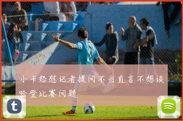 小卡怒怼记者提问不当直言不想谈哈登比赛问题