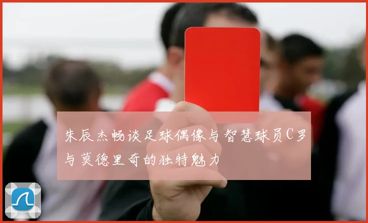 朱辰杰畅谈足球偶像与智慧球员C罗与莫德里奇的独特魅力