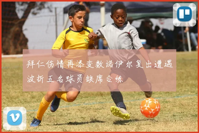 拜仁伤情再添变数诺伊尔复出遭遇波折五名球员缺席合练