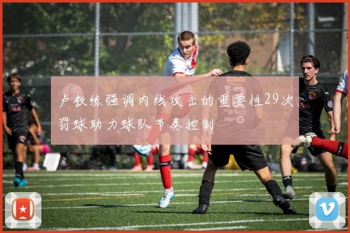 卢教练强调内线攻击的重要性29次罚球助力球队节奏控制