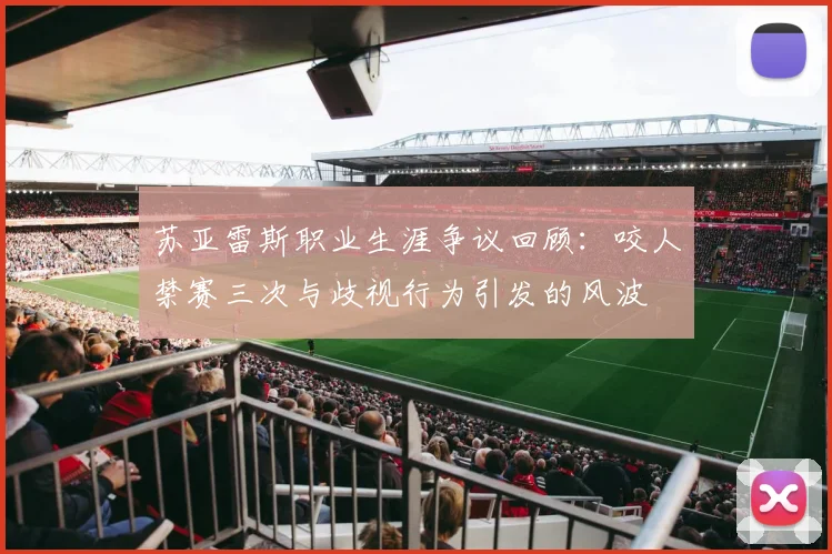 苏亚雷斯职业生涯争议回顾：咬人禁赛三次与歧视行为引发的风波