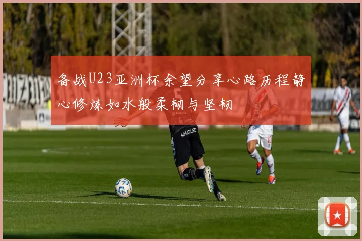 备战U23亚洲杯余望分享心路历程静心修炼如水般柔韧与坚韧