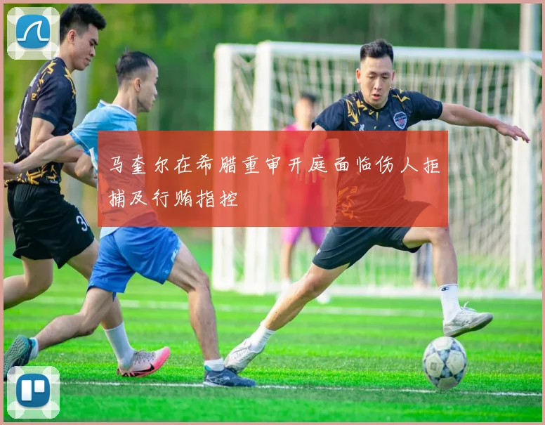 马奎尔在希腊重审开庭面临伤人拒捕及行贿指控