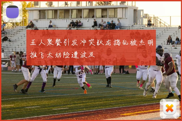 五人聚餐引发冲突狄龙捣乱被杰明推飞太奶险遭波及