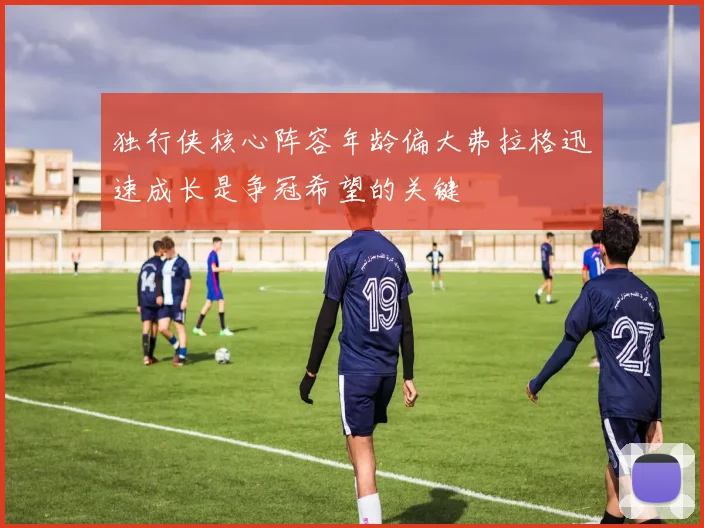 独行侠核心阵容年龄偏大弗拉格迅速成长是争冠希望的关键