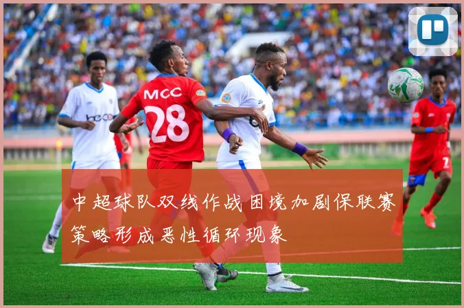 中超球队双线作战困境加剧保联赛策略形成恶性循环现象